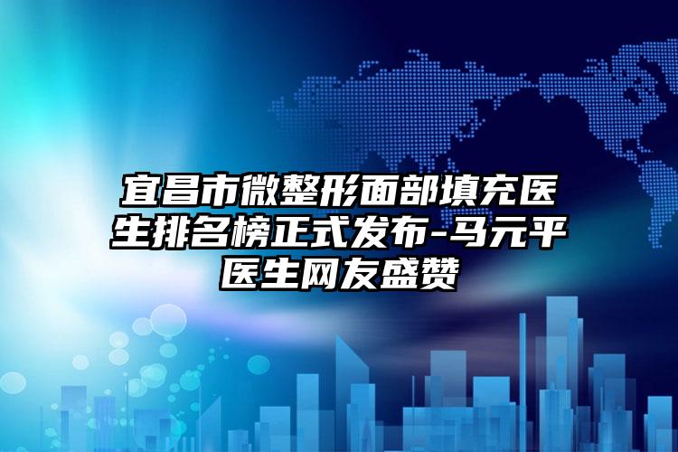 宜昌市微整形面部填充医生排名榜正式发布-马元平医生网友盛赞