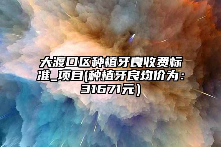 大渡口区种植牙良收费标准_项目(种植牙良均价为:31671元)