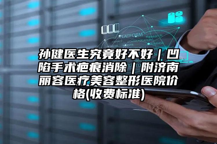 孙健医生究竟好不好|凹陷手术疤痕消除|附济南丽容医疗美容整形医院价格(收费标准)