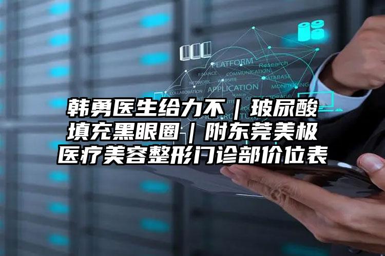韩勇医生给力不｜玻尿酸填充黑眼圈｜附东莞美极医疗美容整形门诊部价位表