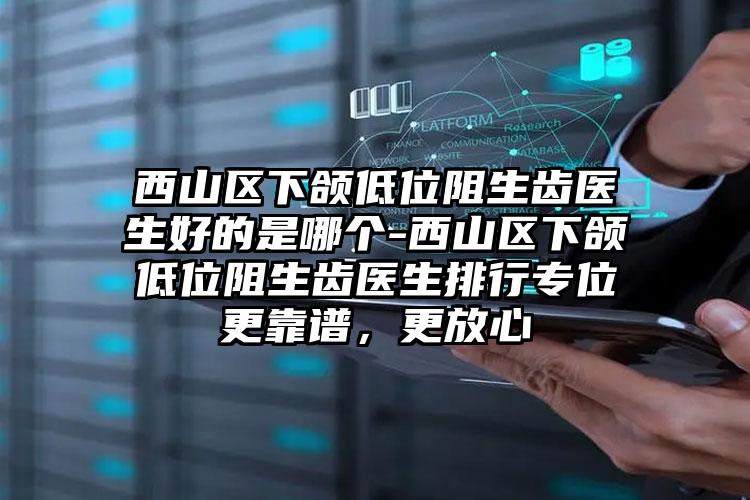 西山区下颌低位阻生齿医生好的是哪个-西山区下颌低位阻生齿医生排行专位更靠谱，更放心