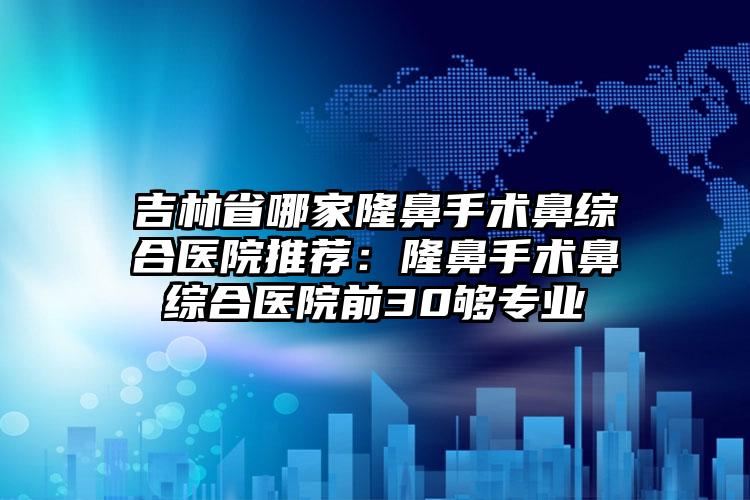 吉林省哪家隆鼻手术鼻综合医院推荐：隆鼻手术鼻综合医院前30够专业