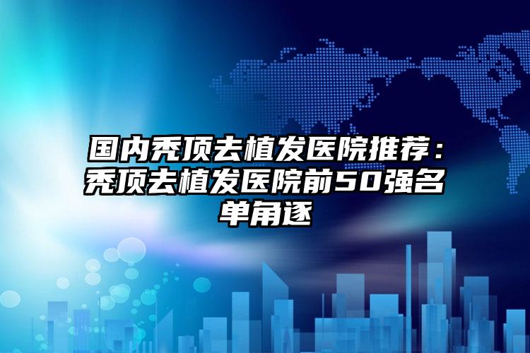 国内秃顶去植发医院推荐：秃顶去植发医院前50强名单角逐