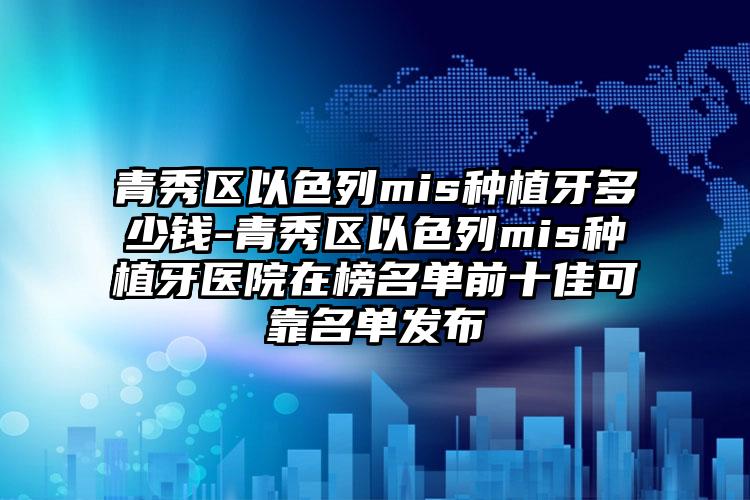 青秀区以色列mis种植牙多少钱-青秀区以色列mis种植牙医院在榜名单前十佳可靠名单发布