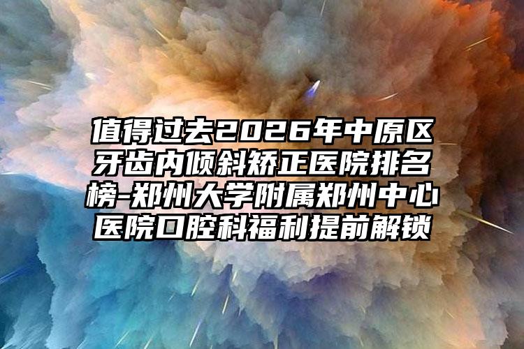 值得过去2026年中原区牙齿内倾斜矫正医院排名榜-郑州大学附属郑州中心医院口腔科福利提前解锁