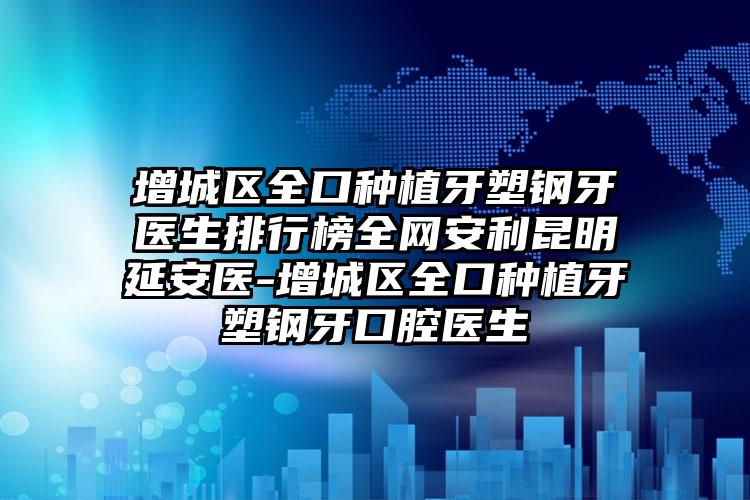 增城区全口种植牙塑钢牙医生排行榜全网安利昆明延安医-增城区全口种植牙塑钢牙口腔医生
