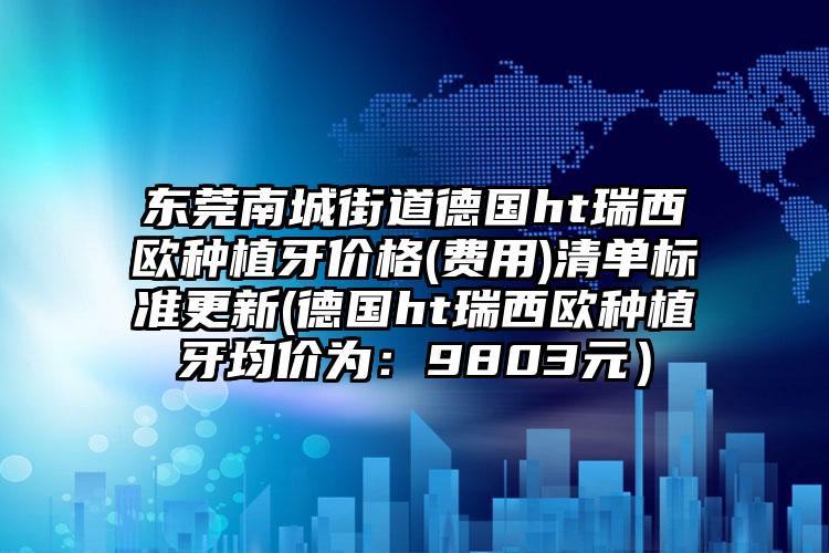 东莞南城街道德国ht瑞西欧种植牙价格(费用)清单标准更新(德国ht瑞西欧种植牙均价为:9803元)