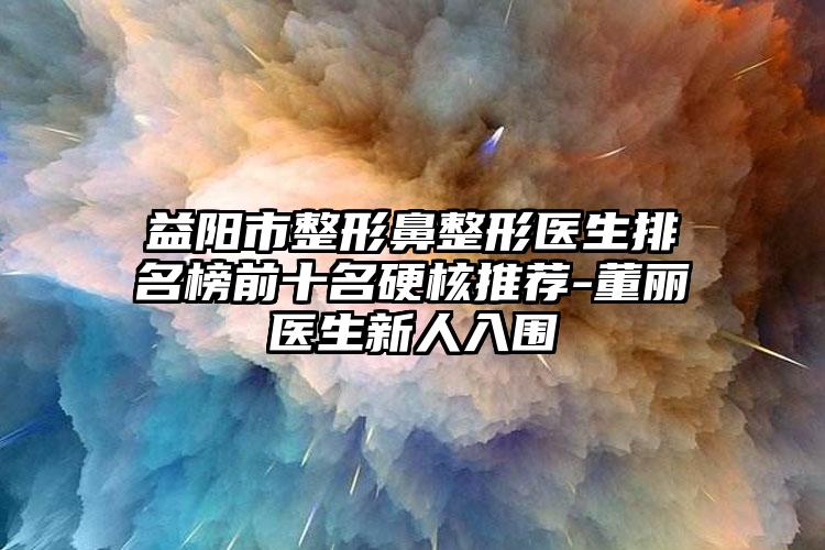 益阳市整形鼻整形医生排名榜前十名硬核推荐-董丽医生新人入围