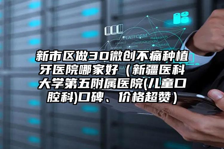 新市区做3D微创不痛种植牙医院哪家好（新疆医科大学第五附属医院(儿童口腔科)口碑、价格超赞）