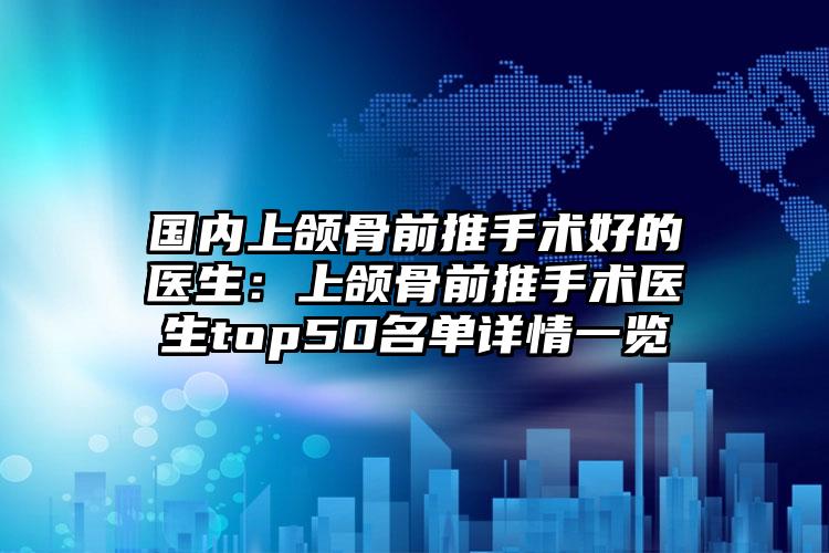 国内上颌骨前推手术好的医生：上颌骨前推手术医生top50名单详情一览