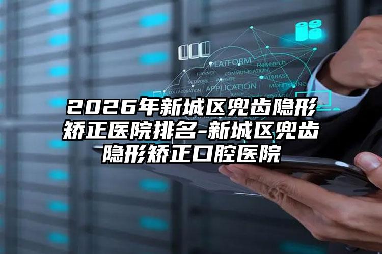 2026年新城区兜齿隐形矫正医院排名-新城区兜齿隐形矫正口腔医院