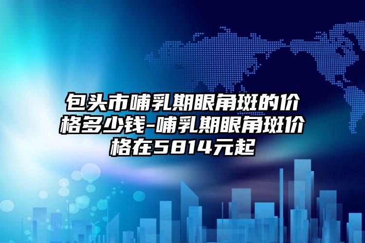 包头市哺乳期眼角斑的价格多少钱-哺乳期眼角斑价格在5814元起