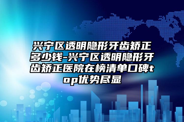 兴宁区透明隐形牙齿矫正多少钱-兴宁区透明隐形牙齿矫正医院在榜清单口碑top优势尽显