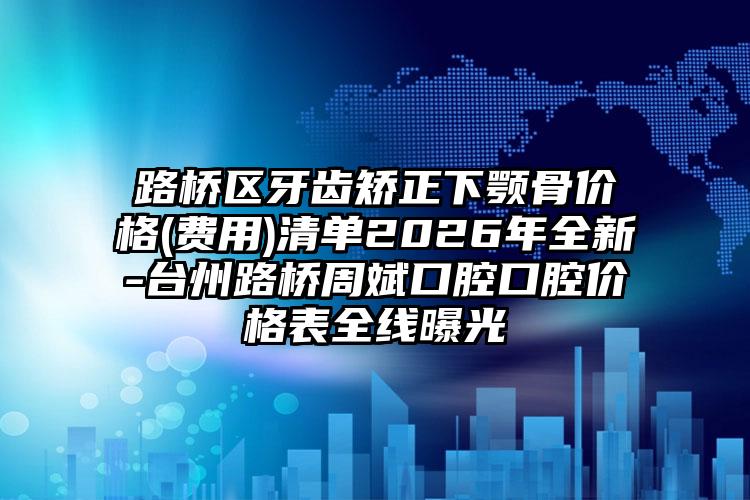 路桥区牙齿矫正下颚骨价格(费用)清单2026年全新-台州路桥周斌口腔口腔价格表全线曝光