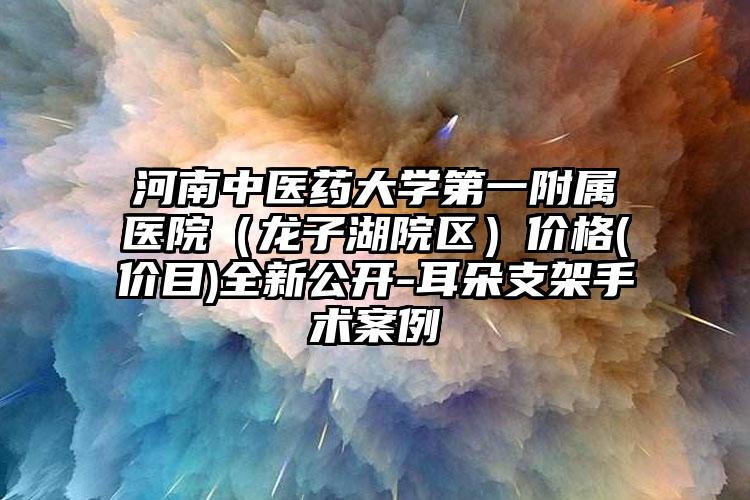 河南中医药大学第一附属医院（龙子湖院区）价格(价目)全新公开-耳朵支架手术案例