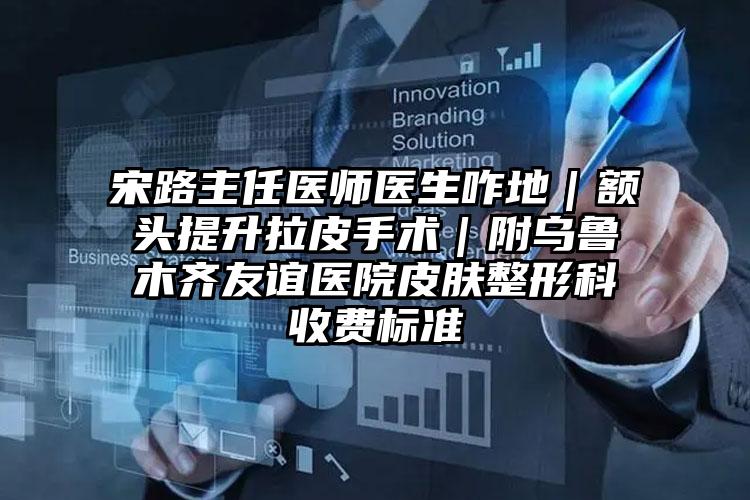 宋路主任医师医生咋地｜额头提升拉皮手术｜附乌鲁木齐友谊医院皮肤整形科收费标准