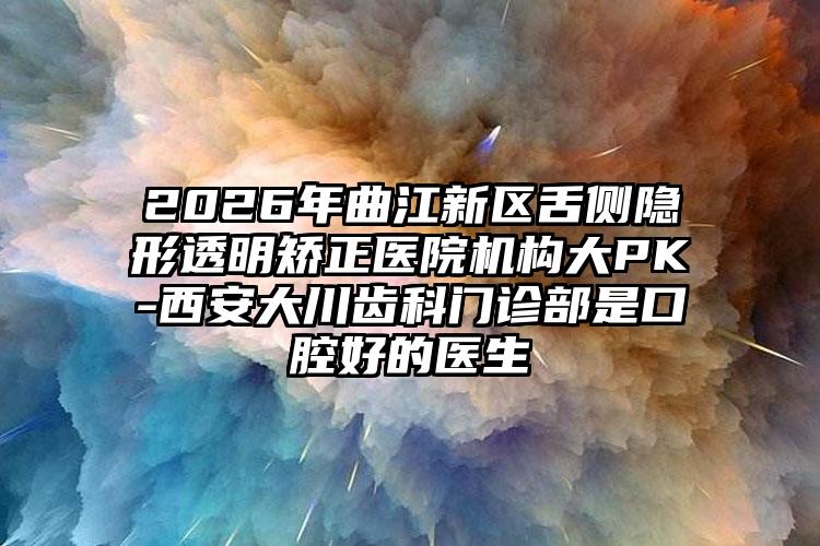 2026年曲江新区舌侧隐形透明矫正医院机构大PK-西安大川齿科门诊部是口腔好的医生