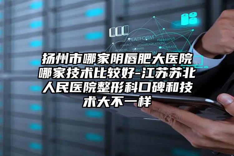 扬州市哪家阴唇肥大医院哪家技术比较好-江苏苏北人民医院整形科口碑和技术大不一样
