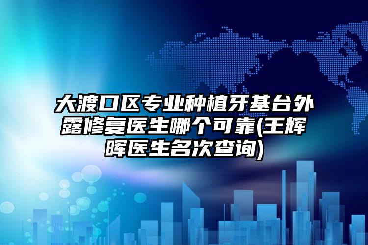 大渡口区专业种植牙基台外露修复医生哪个可靠(王辉晖医生名次查询)