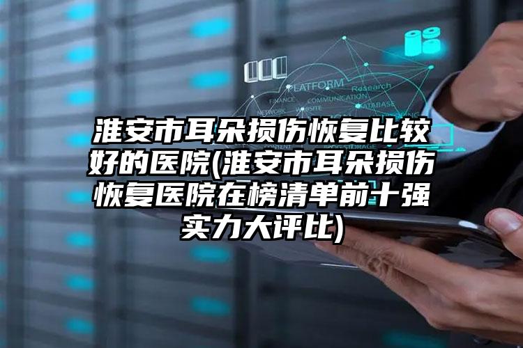 淮安市耳朵损伤恢复比较好的医院(淮安市耳朵损伤恢复医院在榜清单前十强实力大评比)
