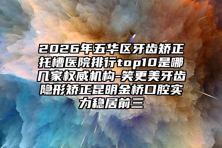 2026年五华区牙齿矫正托槽医院排行top10是哪几家权威机构-笑更美牙齿隐形矫正昆明金桥口腔实力稳居前三