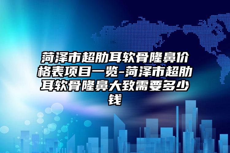 菏泽市超肋耳软骨隆鼻价格表项目一览-菏泽市超肋耳软骨隆鼻大致需要多少钱