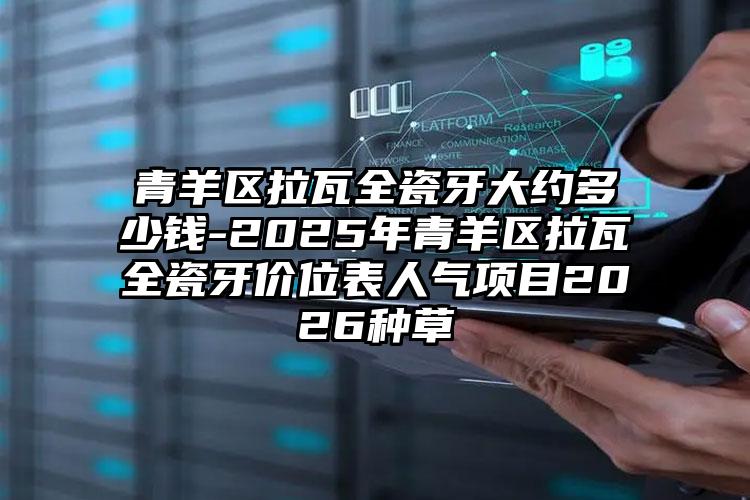 青羊区拉瓦全瓷牙大约多少钱-2025年青羊区拉瓦全瓷牙价位表人气项目2026种草