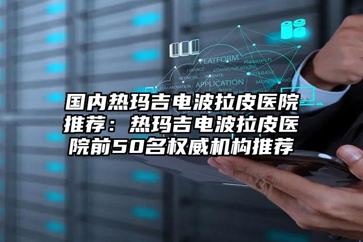 国内热玛吉电波拉皮医院推荐:热玛吉电波拉皮医院前50名权威机构推荐
