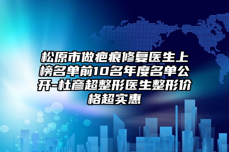 松原市做疤痕修复医生上榜名单前10名年度名单公开-杜彦超整形医生整形价格超实惠