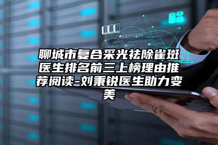 聊城市复合采光祛除雀斑医生排名前三上榜理由推荐阅读-刘秉锐医生助力变美
