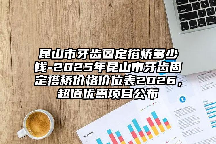 昆山市牙齿固定搭桥多少钱-2025年昆山市牙齿固定搭桥价格价位表2026,超值优惠项目公布