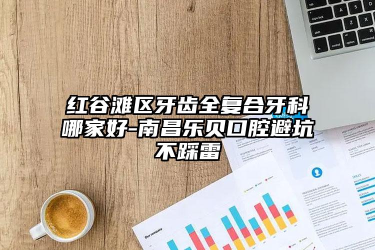 红谷滩区牙齿全复合牙科哪家好-南昌乐贝口腔避坑不踩雷