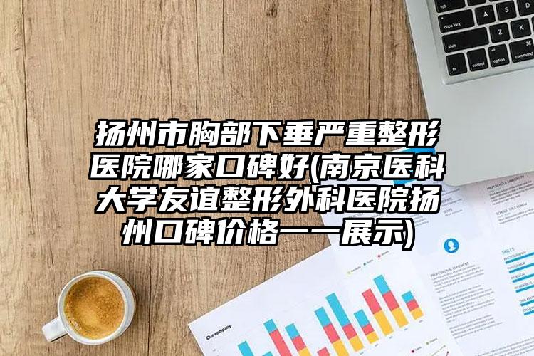 扬州市胸部下垂严重整形医院哪家口碑好(南京医科大学友谊整形外科医院扬州口碑价格一一展示)