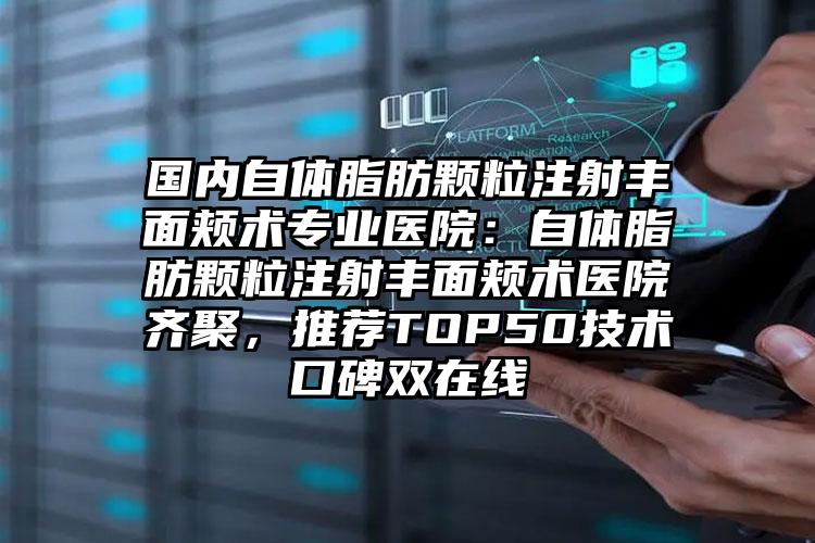 国内自体脂肪颗粒注射丰面颊术专业医院：自体脂肪颗粒注射丰面颊术医院齐聚，推荐TOP50技术口碑双在线