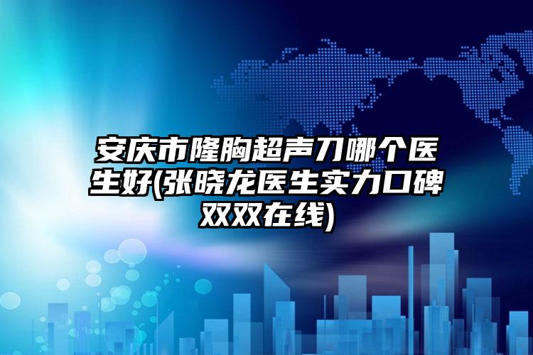 安庆市隆胸超声刀哪个医生好(张晓龙医生实力口碑双双在线)