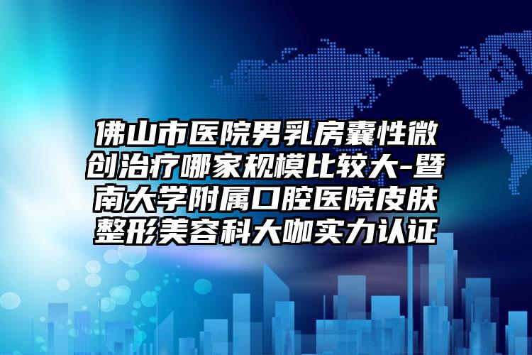 佛山市医院男乳房囊性微创治疗哪家规模比较大-暨南大学附属口腔医院皮肤整形美容科大咖实力认证