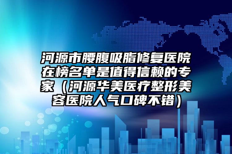 河源市腰腹吸脂修复医院在榜名单是值得信赖的专家（河源华美医疗整形美容医院人气口碑不错）