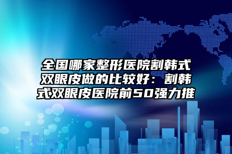 全国哪家整形医院割韩式双眼皮做的比较好：割韩式双眼皮医院前50强力推