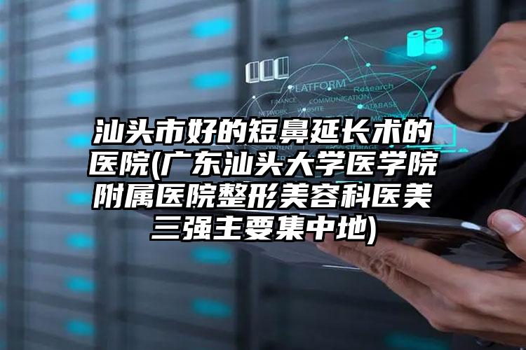 汕头市好的短鼻延长术的医院(广东汕头大学医学院附属医院整形美容科医美三强主要集中地)