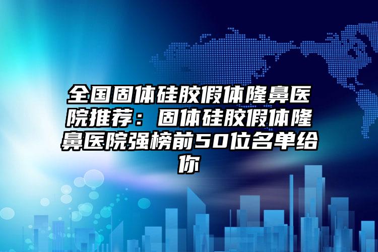 全国固体硅胶假体隆鼻医院推荐：固体硅胶假体隆鼻医院强榜前50位名单给你