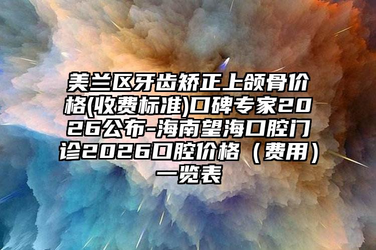 美兰区牙齿矫正上颌骨价格(收费标准)口碑专家2026公布-海南望海口腔门诊2026口腔价格(费用)一览表