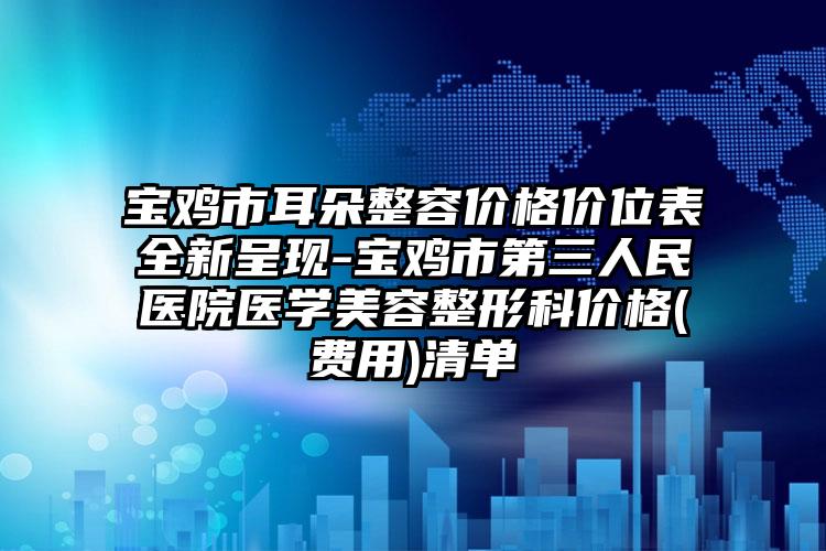宝鸡市耳朵整容价格价位表全新呈现-宝鸡市第三人民医院医学美容整形科价格(费用)清单