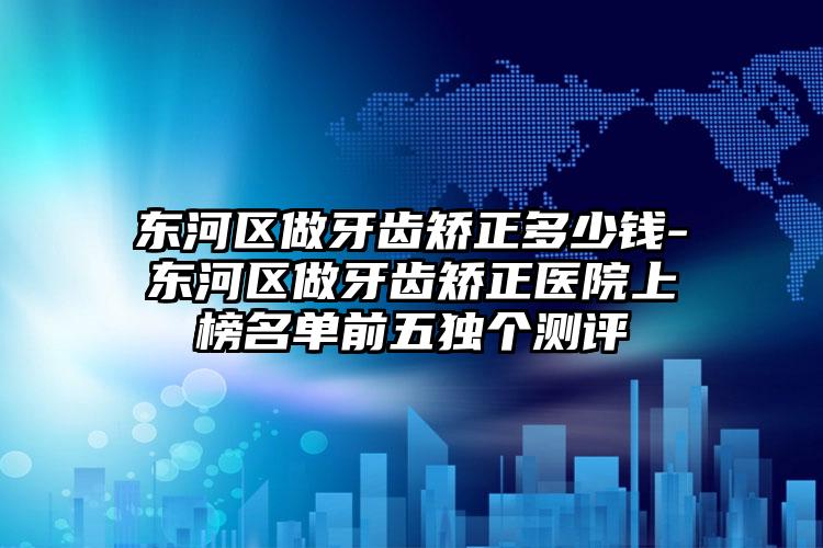 东河区做牙齿矫正多少钱-东河区做牙齿矫正医院上榜名单前五独个测评