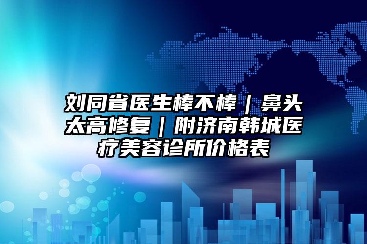 刘同省医生棒不棒|鼻头太高修复|附济南韩城医疗美容诊所价格表