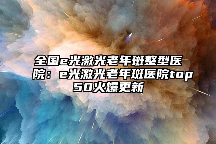 全国e光激光老年斑整型医院：e光激光老年斑医院top50火爆更新