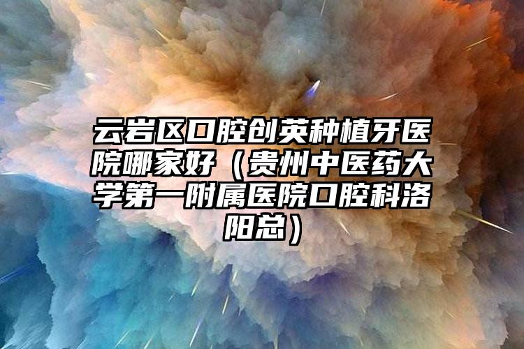 云岩区口腔创英种植牙医院哪家好(贵州中医药大学第一附属医院口腔科洛阳总)