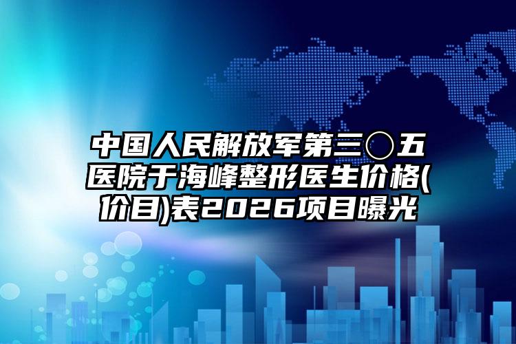 中国人民解放军第三〇五医院于海峰整形医生价格(价目)表2026项目曝光