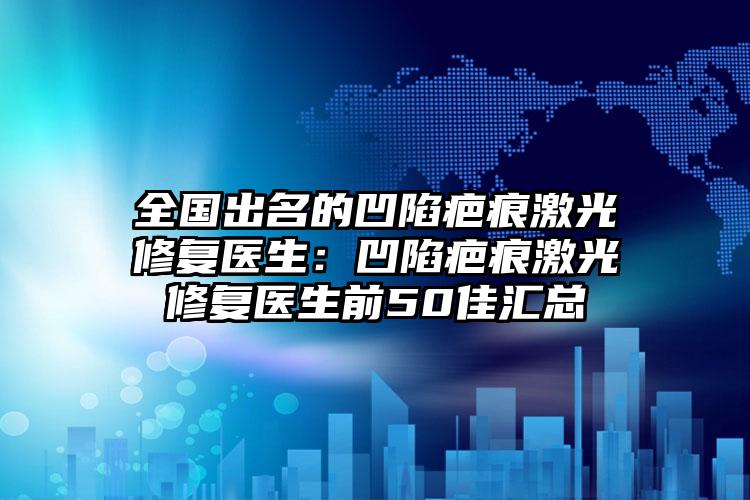 全国出名的凹陷疤痕激光修复医生：凹陷疤痕激光修复医生前50佳汇总