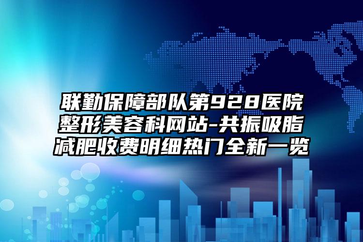 联勤保障部队第928医院整形美容科网站-共振吸脂减肥收费明细热门全新一览