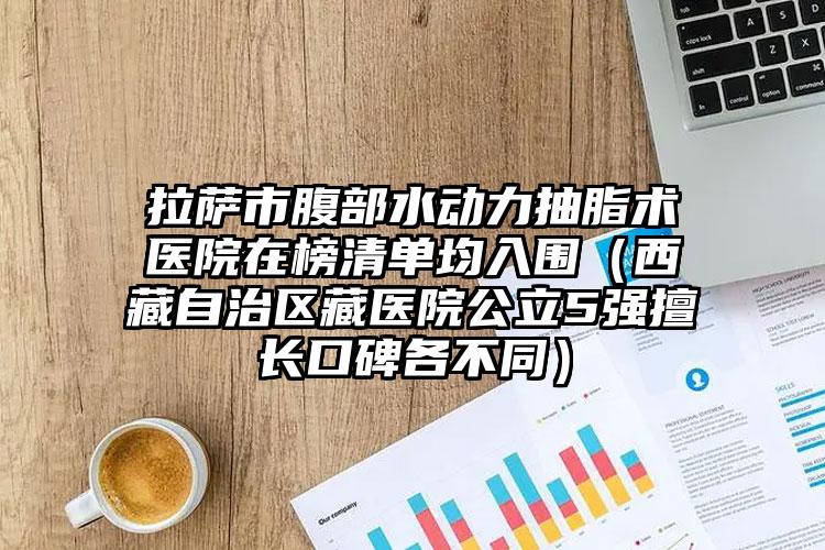 拉萨市腹部水动力抽脂术医院在榜清单均入围(西藏自治区藏医院公立5强擅长口碑各不同)